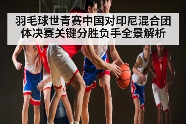 羽毛球世青赛中国对印尼混合团体决赛关键分胜负手全景解析